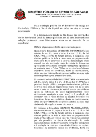 38
MINISTÉRIO PÚBLICO DO ESTADO DE SÃO PAULO
PROMOTORIADEJUSTIÇADOPATRIMÔNIOPÚBLICOESOCIALDACAPITAL
RuaRiachuelon.115,7o
andar,SãoPaulo–SP-tel.(11)31199542
B) a intimação pessoal do 4º Promotor de Justiça do
Patrimônio Público e Social da Capital de todos os atos e termos
processuais.
C) a intimação do Estado de São Paulo, por intermédio
do Dr. Procurador Geral do Estado para que, em 15 dias, intervenha na
relação processual como litisconsorte ativo ou se abstenha de se
manifestar.
D) Seja julgada procedente a presente ação para:
I) condenar o demandado GUILHERME AFIF DOMINGOS, nos
termos do art. 11, caput e inciso I, e art. 12, III, da Lei
8.429/1992, à perda da função pública, à suspensão dos
direitos políticos de três a cinco anos, ao pagamento de
multa civil de até cem vezes o valor da remuneração bruta
mensal por ele percebida como Secretário do Estado na
época (tudo devidamente corrigido e com juros), à proibição
de contratar com o Poder Público ou receber benefícios ou
incentivos fiscais ou creditícios, direta ou indiretamente,
ainda que por intermédio de pessoa jurídica da qual seja
sócio majoritário, pelo prazo de três anos.
II) condenar a demandada MARIE SUGIYAMA, nos termos do
art. 11, caput e inciso I, e art. 12, III, da Lei 8.429/1992, à
perda da função pública, à suspensão dos direitos políticos
de três a cinco anos, ao pagamento de multa civil de até cem
vezes o valor da remuneração mensal por ela percebida na
época da elaboração do laudo supramencionado (tudo
devidamente corrigido e com juros) e à proibição de
contratar com o Poder Público ou receber benefícios ou
incentivos fiscais ou creditícios, direta ou indiretamente,
ainda que por intermédio de pessoa jurídica da qual seja
sócia majoritária, pelo prazo de três anos; e
III) condenar a demandada ELISABETE APARECIDA LOPES,
nos termos do art. 11, caput e inciso I, e art. 12, III, da Lei
8.429/1992, à perda da função pública, à suspensão dos
direitos políticos de três a cinco anos, ao pagamento de
multa civil de até cem vezes o valor da remuneração mensal
por ela percebida na época da elaboração do laudo
supramencionado (tudo devidamente corrigido e com juros)
e à proibição de contratar com o Poder Público ou receber
benefícios ou incentivos fiscais ou creditícios, direta ou
 