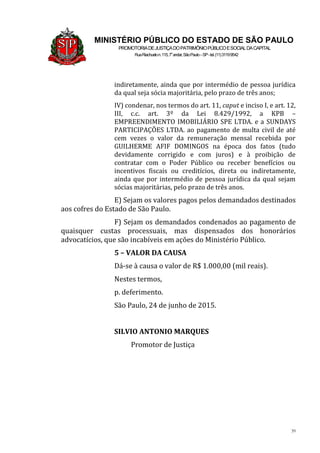 39
MINISTÉRIO PÚBLICO DO ESTADO DE SÃO PAULO
PROMOTORIADEJUSTIÇADOPATRIMÔNIOPÚBLICOESOCIALDACAPITAL
RuaRiachuelon.115,7o
andar,SãoPaulo–SP-tel.(11)31199542
indiretamente, ainda que por intermédio de pessoa jurídica
da qual seja sócia majoritária, pelo prazo de três anos;
IV) condenar, nos termos do art. 11, caput e inciso I, e art. 12,
III, c.c. art. 3º da Lei 8.429/1992, a KPB –
EMPREENDIMENTO IMOBILIÁRIO SPE LTDA. e a SUNDAYS
PARTICIPAÇÕES LTDA. ao pagamento de multa civil de até
cem vezes o valor da remuneração mensal recebida por
GUILHERME AFIF DOMINGOS na época dos fatos (tudo
devidamente corrigido e com juros) e à proibição de
contratar com o Poder Público ou receber benefícios ou
incentivos fiscais ou creditícios, direta ou indiretamente,
ainda que por intermédio de pessoa jurídica da qual sejam
sócias majoritárias, pelo prazo de três anos.
E) Sejam os valores pagos pelos demandados destinados
aos cofres do Estado de São Paulo.
F) Sejam os demandados condenados ao pagamento de
quaisquer custas processuais, mas dispensados dos honorários
advocatícios, que são incabíveis em ações do Ministério Público.
5 – VALOR DA CAUSA
Dá-se à causa o valor de R$ 1.000,00 (mil reais).
Nestes termos,
p. deferimento.
São Paulo, 24 de junho de 2015.
SILVIO ANTONIO MARQUES
Promotor de Justiça
 