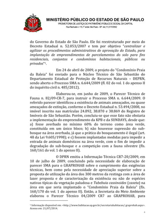 4
MINISTÉRIO PÚBLICO DO ESTADO DE SÃO PAULO
PROMOTORIADEJUSTIÇADOPATRIMÔNIOPÚBLICOESOCIALDACAPITAL
RuaRiachuelon.115,7o
andar,SãoPaulo–SP-tel.(11)31199542
do Governo do Estado de São Paulo. Ele foi reestruturado por meio do
Decreto Estadual n. 52.053/2007 e tem por objetivo “centralizar e
agilizar os procedimentos administrativos de aprovação do Estado, para
implantação de empreendimentos de parcelamentos do solo para fins
residenciais, conjuntos e condomínios habitacionais, públicos ou
privados”1.
Em 24 de abril de 2009, o projeto do “Condomínio Praia
da Baleia” foi enviado para o Núcleo Técnico de São Sebastião do
Departamento Estadual de Proteção de Recursos Naturais – DEPRN,
sendo aberto o Processo SMA n. 6.644/2009 (fl. 02 do vol. 1 do apenso II
do inquérito civil n. 485/2012).
Elaborou-se, em junho de 2009, o Parecer Técnico de
Fauna n. 82/09-CR-7, para instruir o Processo SMA n. 6.644/2009. O
referido parecer identificou a existência de animais ameaçados, ou quase
ameaçados de extinção, conforme o Decreto Estadual n. 53.494/2008, no
imóvel inscrito nas matrículas 24.892, 38.870 e 38.869 do Registro de
Imóveis de São Sebastião. Porém, concluiu-se que esse fato não obstaria
a implementação do empreendimento da KPB e da SUNDAYS, desde que:
a) fosse averbado no mínimo 60% do terreno como área verde,
constituída em um único bloco; b) não houvesse supressão do sub-
bosque na área averbada, já que a prática do bosqueamento é ilegal (art.
48 da Lei 9.605/1998); e c) fossem implantadas medidas para impedir a
entrada de animais domésticos na área verde, com o fim de impedir a
degradação do sub-bosque e a competição com a fauna silvestre (fls.
160/161 do vol. 1 do apenso II).
O DPRN emitiu a Informação Técnica CR7-20/2009, em
10 de julho de 2009, concluindo pela necessidade de elaboração de
parecer SMA para o GRAPROHAB sobre o cumprimento das exigências
técnicas, bem como pela necessidade de apreciação superior sobre a
proposta de utilização da área dos 300 metros da restinga com a área de
lazer proposta e de caracterização da existência ou não de espécies
nativas típicas da vegetação paludosa e Tabebuia cassinoides (caxeta) na
área em que seria implantado o “Condomínio Praia da Baleia” (fls.
160/170 do vol. 1 do apenso II). Então, a Secretaria do Meio Ambiente
elaborou o Parecer Técnico 04/2009 CR7 ao GRAPROHAB, para
1 Informação disponível em: <http://www.habitacao.sp.gov.br/secretariahabitacao/ graprohab.aspx>.
Acesso em: 21/07/2014.
 