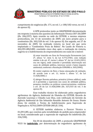 5
MINISTÉRIO PÚBLICO DO ESTADO DE SÃO PAULO
PROMOTORIADEJUSTIÇADOPATRIMÔNIOPÚBLICOESOCIALDACAPITAL
RuaRiachuelon.115,7o
andar,SãoPaulo–SP-tel.(11)31199542
cumprimento de exigências (fls. 171, no vol. 1, e 180/182-verso, no vol. 2
do apenso II).
A KPB protocolou junto ao GRAPROHAB documentação
em resposta à maioria dos quesitos da Informação Técnica CR7-20/2009
(fls. 206/297). Após reunião na sede da CETESB, a mesma empresa
protocolizou, em 13 de novembro de 2009, um novo projeto para o
condomínio (fls. 302/320 do vol. 3 do apenso II). Em seguida, em 27 de
novembro de 2009, foi realizada vistoria no local em que seria
implantado o “Condomínio Praia da Baleia”. No Laudo de Vistoria n.
402/09-LMS/LMU, concluído cinco dias após a realização da vistoria,
sugeriu-se o indeferimento do empreendimento em razão de o imóvel:
A) estar inserido em Área de Preservação Permanente (art.
2º, alínea “a”, item 4, da Lei 4.771/1965, com redação
similar à do art. 4º, inciso I, alínea “d”, da Lei 12.651/2012,
ora em vigor), onde somente é permitida intervenção nos
casos de utilidade pública, interesse social e baixo impacto
ambiental, conforme a Resolução CONAMA n. 369/2006);
B) conter espécies da flora e fauna ameaçadas de extinção,
de acordo com o art. 11, inciso I, alínea “a”, da Lei
11.428/2006; e
C) abrigar floresta paludosa, primária (climax edáfica), onde
só é permitida a supressão nos casos de utilidade pública,
pesquisa científica ou práticas conservacionistas, conforme
o art. 20 da Lei 11.428/2006 (fls. 327/333 do vol. 3 do
apenso II).
Esse trabalho técnico foi elaborado pelos engenheiros
agrônomos da Agência Ambiental de Ubatuba da CETESB, Ricardo de
Azevedo Lourenço e Cláudio Luiz Dias, com ratificação do Gerente da
Agência Ambiental de São Sebastião Ronaldo Antonio De Souza. Diante
disso, foi emitido o Termo de Indeferimento para Supressão de
Vegetação n. 92763/2009-CETESB-LMS (fl. 334).
A CETESB também elaborou o Parecer Técnico n.
01/09-LMS, que concluiu pela inviabilidade do pedido para empreender
no local, considerando que a supressão de vegetação foi indeferida (fls.
336/338).
Em 04 de dezembro de 2009, o protocolo GRAPROHAB
9533 foi indeferido, por determinação do engenheiro agrônomo da
 