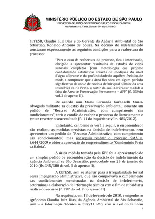 6
MINISTÉRIO PÚBLICO DO ESTADO DE SÃO PAULO
PROMOTORIADEJUSTIÇADOPATRIMÔNIOPÚBLICOESOCIALDACAPITAL
RuaRiachuelon.115,7o
andar,SãoPaulo–SP-tel.(11)31199542
CETESB, Cláudio Luiz Dias e do Gerente da Agência Ambiental de São
Sebastião, Ronaldo Antonio de Souza. Na decisão de indeferimento
constaram expressamente as seguintes condições para a reabertura do
processo:
“Para o caso de reabertura do processo, fica o interessado,
obrigado a apresentar resultados de estudos de ciclos
sazonais completos (com metodologia que propicie
confiabilidade estatística) através de medições do nível
d’água aflorante e da profundidade do aquífero freático, de
modo a comprovar que a área fica seca em algum período
significativo do ano e de modo a definir qual o limite da área
inundável do rio Preto, a partir da qual deverá ser medida a
faixa de Área de Preservação Permanente – APP” (fl. 339 do
vol. 3 do apenso II).
De acordo com Maria Fernanda Carbonelli Muniz,
advogada militante na questão da preservação ambiental, somente um
pedido de “Recurso Administrativo, com cumprimento das
condicionantes”, teria o condão de reabrir o processo de licenciamento e
tentar reverter o seu resultado (fl. 11 do inquérito civil n. 485/2012).
Entretanto, conforme se verá a seguir, o empreendedor
não realizou as medidas previstas na decisão de indeferimento, nem
apresentou um pedido de “Recurso Administrativo, com cumprimento
das condicionantes”, mas conseguiu reabrir o Processo SMA n.
6.644/2009 e obter a aprovação do empreendimento “Condomínio Praia
da Baleia”.
A única medida tomada pela KPB foi a apresentação de
um simples pedido de reconsideração da decisão de indeferimento da
Agência Ambiental de São Sebastião, protocolado em 29 de janeiro de
2010 (fls. 345/380 do vol. 3 do apenso II).
A CETESB, sem se atentar para a irregularidade formal
dessa impugnação administrativa, que não comprovava o cumprimento
das condicionantes mencionadas na decisão de indeferimento,
determinou a elaboração de informação técnica com o fim de subsidiar a
análise do recurso (fl. 382 do vol. 3 do apenso II).
Na sequência, em 18 de fevereiro de 2010, o engenheiro
agrônomo Claudio Luiz Dias, da Agência Ambiental de São Sebastião,
emitiu a Informação Técnica n. 007/10-LMS, com o aval do também
 