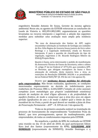 7
MINISTÉRIO PÚBLICO DO ESTADO DE SÃO PAULO
PROMOTORIADEJUSTIÇADOPATRIMÔNIOPÚBLICOESOCIALDACAPITAL
RuaRiachuelon.115,7o
andar,SãoPaulo–SP-tel.(11)31199542
engenheiro Ronaldo Antonio De Souza, Gerente da mesma agência
ambiental. Nesse ato, os agentes da CETESB reiteraram as conclusões do
Laudo de Vistoria n. 402/09-LMS/LMU, argumentaram as questões
levantadas no recurso interposto e sugeriram a adoção das seguintes
medidas para subsidiar uma avaliação mais ampla pela instância
superior:
“No caso da demarcação dos limites de APP, sugiro
encaminhar solicitação ao Instituto de Geologia aos cuidados
da Dra. Célia Regina de Gouveia Souza (autora do livro sobre
Restinga e a Legislação Ambiental), citada no Recurso
Interposto. E para a questão de classificação do tipo de
vegetação, sugerimos o Dr. Ricardo Rodrigues Ribeiro da
ESALQ/Projeto Biota.
Quanto à fauna, seria interessante o pedido de manifestação
da Assessoria Técnica de Fauna da Secretaria, sobre a alínea
‘d’, artigo 3º da Lei Federal nº 4771/65, que considera APP,
as florestas, que abrigam exemplares da fauna e flora
ameaçada de extinção, desta maneira leva a área, as
restrições da Resolução CONAMA 369/06 e as penalidades
da Lei Federal 9605/98” (fl. 392 do vol. 3 do apenso II).
Ocorre que nenhuma dessas medidas foi efetivada
pelo empreendedor. Não foram realizadas, igualmente, as condições
mencionadas expressamente na decisão de indeferimento para
reabertura do Processo SMA n. 6.644/2009 (“estudos de ciclos sazonais
completos (com metodologia que propicie confiabilidade estatística)
através de medições do nível d’água aflorante e da profundidade do
aquífero freático, de modo a comprovar que a área fica seca em algum
período significativo do ano e de modo a definir qual o limite da área
inundável do rio Preto, a partir da qual deverá ser medida a faixa de Área
de Preservação Permanente – APP” – fl. 339 do vol. 3 do apenso II).
Trata-se da primeira anomalia notável na tramitação do
processo de licenciamento do empreendimento “Condomínio Praia da
Baleia”, que teve prosseguimento, apesar do inadimplemento, pelo
empreendedor, de todas as condicionantes impostas pela CETESB.
Na sequência, a pedido da KPB, foi realizada na CETESB
uma reunião no dia 14 de abril de 2010, da qual participaram Edson
Kara José dos Santos (representante da KPB), GUILHERME AFIF
DOMINGOS (representante da SUNDAYS), Arnaldo Domingos e o
 