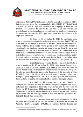 8
MINISTÉRIO PÚBLICO DO ESTADO DE SÃO PAULO
PROMOTORIADEJUSTIÇADOPATRIMÔNIOPÚBLICOESOCIALDACAPITAL
RuaRiachuelon.115,7o
andar,SãoPaulo–SP-tel.(11)31199542
engenheiro florestal Otávio Soares do Couto (consultor técnico da KPB).
Saliente-se que, nessa data, o demandado GUILHERME AFIF DOMINGOS
já havia deixado o cargo de Secretário do Emprego e Relações do
Trabalho do Governo do Estado de São Paulo2. Em tal reunião, foi
acordado que seria efetuada uma nova vistoria no local, com a presença
do assistente técnico da KPB, que havia feito um levantamento de
vegetação no campo.
De fato, em 13 de julho de 2010 foi realizada uma
vistoria conjunta no imóvel, da qual participaram técnicos da CETESB, os
proprietários do imóvel e o consultor técnico Otávio Soares do Couto.
Nessa vistoria, ficou fixado “como ponto a ser esclarecido apenas a
classificação da tipologia vegetal de uma pequena faixa de terra nas
adjacências da casa de caseiro existente no imóvel” (fl. 395 do vol. 3 do
apenso II). Também foi demarcado o leito maior sazonal do Rio Preto e
solicitado que, após levantamento topográfico, o limite desse leito maior
fosse colocado em planta e, a partir desse limite, fosse respeitada a faixa
de 30 metros de APP do curso d’água (fl. 402 do vol. 3 do apenso II).
Estranhamente, a reunião do dia 14 de abril de 2010 e a
vistoria conjunta de 13 de julho de 2010 não foram formalmente
registradas nos autos do Processo n. 6.644/09, por meio de atas ou
outros documentos, tendo ocorrido apenas menção a elas a fls. 395 e 401
do referido procedimento, que consta do apenso II do inquérito civil n.
485/2012. Em razão desse vício formal, não é possível saber, por
exemplo, quais engenheiros da CETESB participaram, efetivamente,
dessa vistoria conjunta, para dar subsídios técnicos ao órgão estatal.
Ato contínuo, foi juntado aos autos do Processo n.
6644/09 um “Parecer Técnico Sobre Classificação de Vegetação Nativa”,
elaborado pelo engenheiro florestal e consultor da KPB Otávio Soares do
Couto, em 13 de agosto de 2010, opinando que a formação existente na
faixa de terra próxima à casa do caseiro, existente no terreno, consiste
em floresta alta de restinga úmida, e não em floresta paludosa (fls.
395/398 do vol. 3 do apenso II).
Diante do impasse acerca da tipologia vegetal da faixa
de terra nas adjacências da casa de caseiro, o Gerente de Divisão de
Apoio IV – Em Conservação – LAC, Minoru Iwakami Beltrão, decidiu, por
2 A exoneração do demandado se deu em 31 de março de 2010 (fl. 481 do inquérito civil n. 485/2012).
 