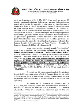 9
MINISTÉRIO PÚBLICO DO ESTADO DE SÃO PAULO
PROMOTORIADEJUSTIÇADOPATRIMÔNIOPÚBLICOESOCIALDACAPITAL
RuaRiachuelon.115,7o
andar,SãoPaulo–SP-tel.(11)31199542
meio no despacho n. 64/2010 (fls. 401/402 do vol. 3 do apenso II),
remeter o caso ao Instituto de Botânica, para que este órgão realizasse a
devida classificação da vegetação e informasse se, caso houvesse a
intervenção, haveria risco à sobrevivência das espécies ameaçadas de
extinção (Euterpe edulis e calophyllum brasiliensis). No mesmo ato,
ressaltou que os aspectos relativos à existência de espécies da fauna
ameaçadas de extinção já teriam sido objeto de análise pelo grupo de
fauna da SMA (Parecer 082/09) e que a delimitação da faixa considerada
de preservação permanente deveria observar o leito normal do rio
(supostamente menor que 10 metros) a ser medida a partir do leito
maior sazonal. Tal despacho foi ratificado pela engenheira Renata Inês
Ramos, Gerente do Departamento de Apoio Técnico – Proteção dos
Recursos Naturais (fl. 403 do vol. 3 do apenso II).
Nesse ponto reside a segunda grande “peculiaridade”,
para dizer o mínimo, na tramitação anômala do processo de
licenciamento do empreendimento “Condomínio Praia da Baleia”,
dado o ineditismo da remessa dos autos para análise do Instituto de
Botânica. Consoante informações colhidas no inquérito civil n.
485/2012, os outros sete casos de indeferimento de supressão de
vegetação na Praia da Baleia, em decorrência da existência de
floresta paludosa, não foram submetidos à análise do Instituto de
Botânica (v.g., Processos SMA n. 15.21234/09, n. 83.367/07, n.
2.099/08, n. 16.185/08) (fls. 15/16, 18, 267 e 284 do inquérito civil n.
485/2012)3.
O expediente foi, então, encaminhado à Secretaria de
Estado do Meio Ambiente, onde o Chefe de Gabinete Tiago Morais, no dia
4 de novembro de 2010, determinou o encaminhamento dos autos ao
Instituto de Botânica para apreciação e manifestação (fl. 405 do vol. 3 do
apenso II).
No laudo de fls. 406/409 do Processo SMA n.
6.644/2009, que consta do apenso II do inquérito civil n. 485/2012, as
técnicas do Instituto de Botânica MARIE SUGIYAMA e ELISABETE
APARECIDA LOPES, ora demandadas, concluíram que “a área que
3 A CETESB mencionou somente um exemplo no qual também teria havido consulta ao Instituto de
Botânica: no licenciamento ambiental do Contorno Sul – Caraguatatuba – São Sebastião, da rodovia
Nova Tamoios (fl. 514 do inquérito civil n. 485/2012). Tal informação foi confirmada pelo engenheiro
agrônomo CLÁUDIO LUIZ DIAS, em depoimento prestado na Promotoria de Justiça de Caraguatatuba
(fl. 708 do mesmo procedimento investigatório).
 
