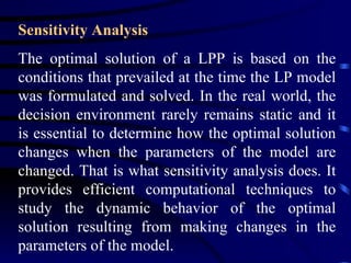 Sensitivity Analysis The optimal solution of a LPP is based on the conditions that prevailed at the time the LP model was formulated and solved. In the real world, the decision environment rarely remains static and it is essential to determine how the optimal solution changes when the parameters of the model are changed. That is what sensitivity analysis does. It provides efficient computational techniques to study the dynamic behavior of the optimal solution resulting from making changes in the parameters of the model.  