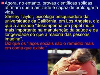Agora, no entanto, provas científicas sólidas afirmam que a amizade é capaz de prolongar a vida.   Shelley Taylor, psicóloga pesquisadora da universidade da Califórnia, em Los Ângeles, diz que a amizade “desempenha um papel muito mais importante na manutenção da saúde e da longevidade do que a maioria das pessoas imagina”.  Diz que os “laços sociais são o remédio mais em conta que existe.” 