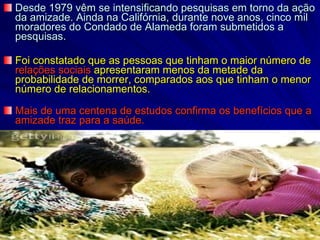 Desde 1979 vêm se intensificando pesquisas em torno da ação da amizade. Ainda na Califórnia, durante nove anos, cinco mil moradores do Condado de Alameda foram submetidos a pesquisas. Foi constatado que as pessoas que tinham o maior número de  relações sociais  apresentaram menos da metade da probabilidade de morrer, comparados aos que tinham o menor número de relacionamentos.  Mais de uma centena de estudos confirma os benefícios que a amizade traz para a saúde.  