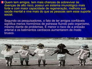 Quem tem amigos, tem mais chances de sobreviver às doenças de alto risco, possui um sistema imunológico mais forte e com maior capacidade de regeneração, melhora sua saúde mental e vive mais do que as pessoas sem esse suporte social. Segundo os pesquisadores, o fato de ter amigos confiáveis significa menos hormônios de estresse fluindo pelo organismo, mesmo diante de problemas. É menor o risco de a pressão arterial e os batimentos cardíacos aumentarem de modo brusco. 