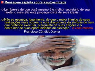 Mensagem espírita sobre a auto-amizade ☺ Lembre-se de que você mesmo é o melhor secretário de sua tarefa, o mais eficiente propagandista de seus ideais. ☺ Não se esqueça, igualmente, de que o maior inimigo de suas realizações mais nobres, a nota discordante da sinfonia do bem que pretende executar, o arquiteto de suas aflições e o destruidor de suas oportunidades de elevação -  é você mesmo. Francisco Cândido Xavier 
