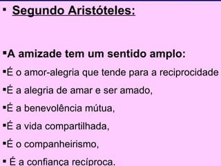 Segundo Aristóteles: A amizade tem um sentido amplo:  É o amor-alegria que tende para a reciprocidade  É a alegria de amar e ser amado, É a benevolência mútua,  É a vida compartilhada,  É o companheirismo, É a confiança recíproca. 
