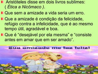 Aristóteles disse em dois livros sublimes:  (  Ética a Nicômaco ) .  Que sem a amizade a vida seria um erro.  Que a amizade é condição da felicidade, refúgio contra a infelicidade, que é ao mesmo tempo útil, agradável e boa.  Que é “desejável por ela mesma” e “consiste antes em amar que em ser amado”.  