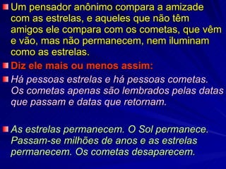 Um pensador anônimo compara a amizade com as estrelas, e aqueles que não têm amigos ele compara com os cometas, que vêm e vão, mas não permanecem, nem iluminam como as estrelas. Diz ele mais ou menos assim: Há pessoas estrelas e há pessoas cometas.  Os cometas apenas são lembrados pelas datas que passam e datas que retornam. As estrelas permanecem. O Sol permanece. Passam-se milhões de anos e as estrelas permanecem. Os cometas desaparecem. 
