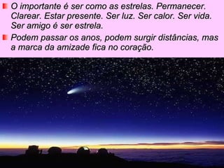 O importante é ser como as estrelas. Permanecer. Clarear. Estar presente. Ser luz. Ser calor. Ser vida. Ser amigo é ser estrela. Podem passar os anos, podem surgir distâncias, mas a marca da amizade fica no coração.   