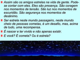 Assim são os amigos estrelas na vida da gente. Pode-se contar com eles. Eles são presença. São coragem nos momentos de tensão. São luz nos momentos de escuridão. São segurança nos momentos de desânimo. Ser estrela neste mundo passageiro, neste mundo cheio de pessoas cometas, é um desafio, mas, acima de tudo, uma recompensa. É nascer e ter vivido e não apenas existir. E você? É cometa? Ou é estrela? 