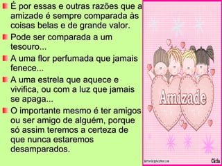 É por essas e outras razões que a amizade é sempre comparada às coisas belas e de grande valor. Pode ser comparada a um tesouro... A uma flor perfumada que jamais fenece... A uma estrela que aquece e vivifica, ou com a luz que jamais se apaga... O importante mesmo é ter amigos ou ser amigo de alguém, porque só assim teremos a certeza de que nunca estaremos desamparados. 
