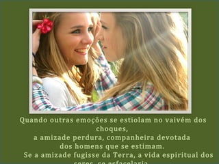 Quando outras emoções se estiolam no vaivém dos
choques,
a amizade perdura, companheira devotada
dos homens que se estimam.
Se a amizade fugisse da Terra, a vida espiritual dos
 