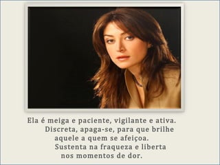 Ela é meiga e paciente, vigilante e ativa.
Discreta, apaga-se, para que brilhe
aquele a quem se afeiçoa.
Sustenta na fraqueza e liberta
nos momentos de dor.
 