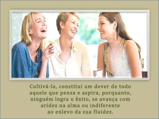 Cultivá-la, constitui um dever de todo
aquele que pensa e aspira, porquanto,
ninguém logra o êxito, se avança com
aridez na alma ou indiferente
ao enlevo da sua fluidez.
 