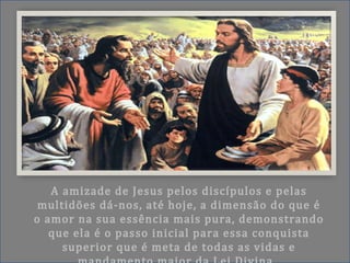 A amizade de Jesus pelos discípulos e pelas
multidões dá-nos, até hoje, a dimensão do que é
o amor na sua essência mais pura, demonstrando
que ela é o passo inicial para essa conquista
superior que é meta de todas as vidas e
 