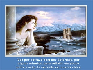 Vez por outra, é bom nos determos, por
alguns minutos, para refletir um pouco
sobre a ação da amizade em nossas vidas.
 