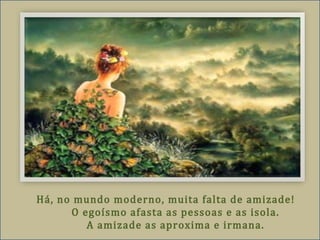 Há, no mundo moderno, muita falta de amizade!
O egoísmo afasta as pessoas e as isola.
A amizade as aproxima e irmana.
 