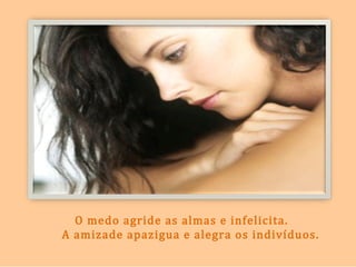 O medo agride as almas e infelicita.
A amizade apazigua e alegra os indivíduos.
 