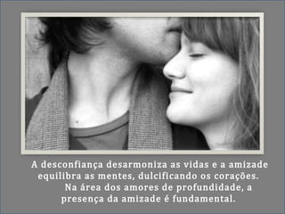 A desconfiança desarmoniza as vidas e a amizade
equilibra as mentes, dulcificando os corações.
Na área dos amores de profundidade, a
presença da amizade é fundamental.
 