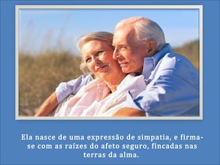 Ela nasce de uma expressão de simpatia, e firma-
se com as raízes do afeto seguro, fincadas nas
terras da alma.
 