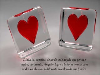 Cultivá-la, constitui dever de todo aquele que pensa e
aspira, porquanto, ninguém logra o êxito, se avança com
aridez na alma ou indiferente ao enlevo da sua fluidez.
 