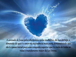 A amizade de Jesus pelos discípulos e pelasmultidões, dá-nos até hoje, a
dimensão do que é o amor na sua essência mais pura, demonstrando que
ela é o passoinicial para essa conquista superior que é a meta de todas as
vidas e mandamento maior da Lei Divina.
 