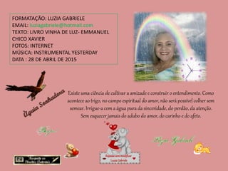 FORMATAÇÃO: LUZIA GABRIELE
EMAIL: luziagabriele@hotmail.com
TEXTO: LIVRO VINHA DE LUZ- EMMANUEL
CHICO XAVIER
FOTOS: INTERNET
MÚSICA: INSTRUMENTAL YESTERDAY
DATA : 28 DE ABRIL DE 2015
Repassesemmodificar
LuziaGabriele
Existe uma ciência de cultivar a amizade e construir o entendimento. Como
acontece ao trigo, no campo espiritual do amor, não será possível colher sem
semear. Irrigue-a com a água pura da sinceridade, do perdão, da atenção.
Sem esquecer jamais do adubo do amor, do carinho e do afeto.
 