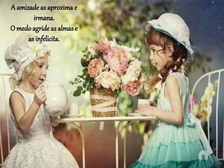 A amizadeas aproxima e
irmana.
O medoagride as almase
as infelicita.
 