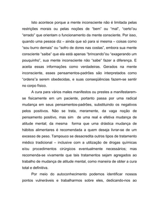 Isto acontece porque a mente inconsciente não é limitada pelas
restrições morais ou pelas noções de “bem” ou “mal”, “certo”ou
“errado” que orientam o funcionamento da mente consciente. Por isso,
quando uma pessoa diz – ainda que só para si mesma – coisas como
“sou burro demais” ou “sofro de dores nas costas”, embora sua mente
consciente “saiba” que ela está apenas “brincando”ou “exagerando um
pouquinho”, sua mente inconsciente não “sabe” fazer a diferença. E
aceita essas informações como verdadeiras. Gerados na mente
inconsciente, esses pensamentos-padrões são interpretados como
“ordens”a serem obedecidas, e suas conseqüências fazem-se sentir
no corpo físico.
A cura para vários males manifestos ou prestes a manifestarem-
se fisicamente em um paciente, portanto passa por uma radical
mudança em seus pensamentos-padrões, substituindo os negativos
pelos positivos. Não se trata, meramente, da vaga noção de
pensamento positivo, mas sim de uma real e efetiva mudança de
atitude mental; da mesma forma que uma drástica mudança de
hábitos alimentares é recomendada a quem deseja livrar-se de um
excesso de peso. Tampouco se desacredita outros tipos de tratamento
médico tradicional – inclusive com a utilização de drogas químicas
e/ou procedimentos cirúrgicos eventualmente necessários; mas
recomenda-se vivamente que tais tratamentos sejam agregados ao
trabalho de mudança de atitude mental, como maneira de obter a cura
total e definitiva.
Por meio do autoconhecimento podemos identificar nossos
pontos vulneráveis e trabalharmos sobre eles, dedicando-nos ao
 