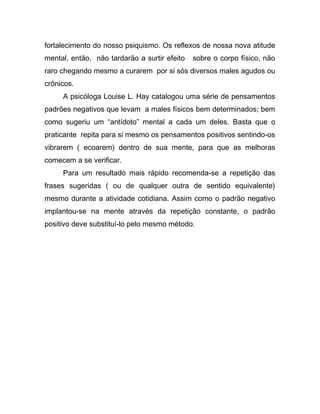 fortalecimento do nosso psiquismo. Os reflexos de nossa nova atitude
mental, então, não tardarão a surtir efeito sobre o corpo físico, não
raro chegando mesmo a curarem por si sós diversos males agudos ou
crônicos.
A psicóloga Louise L. Hay catalogou uma série de pensamentos
padrões negativos que levam a males físicos bem determinados; bem
como sugeriu um “antídoto” mental a cada um deles. Basta que o
praticante repita para si mesmo os pensamentos positivos sentindo-os
vibrarem ( ecoarem) dentro de sua mente, para que as melhoras
comecem a se verificar.
Para um resultado mais rápido recomenda-se a repetição das
frases sugeridas ( ou de qualquer outra de sentido equivalente)
mesmo durante a atividade cotidiana. Assim como o padrão negativo
implantou-se na mente através da repetição constante, o padrão
positivo deve substituí-lo pelo mesmo método.
 