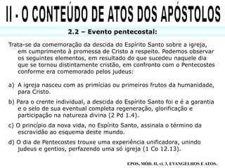 2.2 – Evento pentecostal:
Trata-se da comemoração da descida do Espírito Santo sobre a igreja,
em cumprimento à promessa de Cristo a respeito. Podemos observar
os seguintes elementos, em resultado do que sucedeu naquele dia
que se tornou distintamente cristão, em confronto com o Pentecostes
conforme era comemorado pelos judeus:
a) A igreja nasceu com as primícias ou primeiros frutos da humanidade,
para Cristo.
b) Para o crente individual, a descida do Espírito Santo foi e é a garantia
e o selo de sua eventual completa regeneração, glorificação e
participação na natureza divina (2 Pd 1.4).
c) O princípio da nova vida, no Espírito Santo, assinala o término da
escravidão ao esquema deste mundo.
d) O dia de Pentecostes trouxe uma experiência unificadora, unindo
judeus e gentios, perfazendo uma só igreja (1 Co 12.13).
EPOS, MÓD. II, vl. 3, EVANGELHOS E ATOS.
 