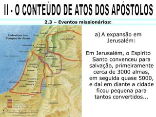 2.3 – Eventos missionários:
a) A expansão em
Jerusalém:
Em Jerusalém, o Espírito
Santo convenceu para
salvação, primeiramente
cerca de 3000 almas,
em seguida quase 5000,
e daí em diante a cidade
ficou pequena para
tantos convertidos...
 