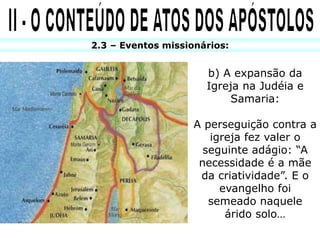 2.3 – Eventos missionários:
b) A expansão da
Igreja na Judéia e
Samaria:
A perseguição contra a
igreja fez valer o
seguinte adágio: “A
necessidade é a mãe
da criatividade”. E o
evangelho foi
semeado naquele
árido solo…
 