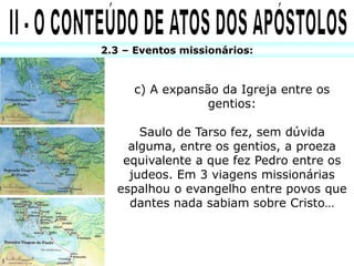 2.3 – Eventos missionários:
c) A expansão da Igreja entre os
gentios:
Saulo de Tarso fez, sem dúvida
alguma, entre os gentios, a proeza
equivalente a que fez Pedro entre os
judeos. Em 3 viagens missionárias
espalhou o evangelho entre povos que
dantes nada sabiam sobre Cristo…
 