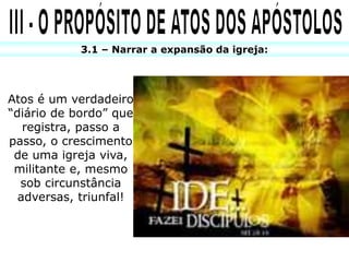 3.1 – Narrar a expansão da igreja:
Atos é um verdadeiro
“diário de bordo” que
registra, passo a
passo, o crescimento
de uma igreja viva,
militante e, mesmo
sob circunstância
adversas, triunfal!
 