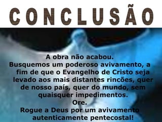 18
A obra não acabou.
Busquemos um poderoso avivamento, a
fim de que o Evangelho de Cristo seja
levado aos mais distantes rincões, quer
de nosso país, quer do mundo, sem
quaisquer impedimentos.
Ore.
Rogue a Deus por um avivamento
autenticamente pentecostal!
 