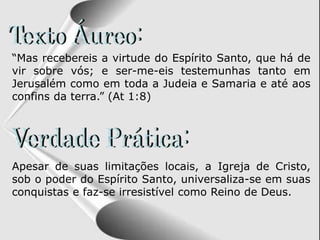 “Mas recebereis a virtude do Espírito Santo, que há de
vir sobre vós; e ser-me-eis testemunhas tanto em
Jerusalém como em toda a Judeia e Samaria e até aos
confins da terra.” (At 1:8)
Apesar de suas limitações locais, a Igreja de Cristo,
sob o poder do Espírito Santo, universaliza-se em suas
conquistas e faz-se irresistível como Reino de Deus.
 