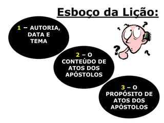 Esboço da Lição:
3 – O
PROPÓSITO DE
ATOS DOS
APÓSTOLOS
2 – O
CONTEÚDO DE
ATOS DOS
APÓSTOLOS
1 – AUTORIA,
DATA E
TEMA
 