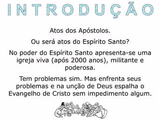 Atos dos Apóstolos.
Ou será atos do Espírito Santo?
No poder do Espírito Santo apresenta-se uma
igreja viva (após 2000 anos), militante e
poderosa.
Tem problemas sim. Mas enfrenta seus
problemas e na unção de Deus espalha o
Evangelho de Cristo sem impedimento algum.
 