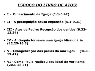 ESBOÇO DO LIVRO DE ATOS:
• I - O nascimento da Igreja (1.1-5.42)
• II - A perseguição causa expansão (6.1-9.31)
• III - Atos de Pedro: Recepção dos gentios (9.32-
12.24)
• IV - Antioquia torna-se uma igreja Missionária
(12.25-16.5)
• V - Evangelização das praias do mar Egeu (16.6-
19.41)
• VI - Como Paulo realizou seu ideal de ver Roma
(20.1-28.31)
 
