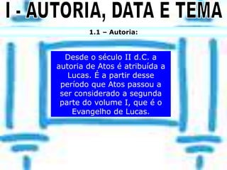 1.1 – Autoria:
Desde o século II d.C. a
autoria de Atos é atribuída a
Lucas. É a partir desse
período que Atos passou a
ser considerado a segunda
parte do volume I, que é o
Evangelho de Lucas.
 