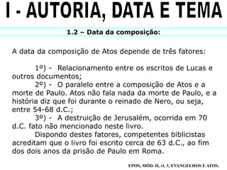 1.2 – Data da composição:
A data da composição de Atos depende de três fatores:
1º) - Relacionamento entre os escritos de Lucas e
outros documentos;
2º) - O paralelo entre a composição de Atos e a
morte de Paulo. Atos não fala nada da morte de Paulo, e a
história diz que foi durante o reinado de Nero, ou seja,
entre 54-68 d.C.;
3º) - A destruição de Jerusalém, ocorrida em 70
d.C. fato não mencionado neste livro.
Dispondo destes fatores, competentes biblicistas
acreditam que o livro foi escrito cerca de 63 d.C., ao fim
dos dois anos da prisão de Paulo em Roma.
EPOS, MÓD. II, vl. 3, EVANGELHOS E ATOS.
 