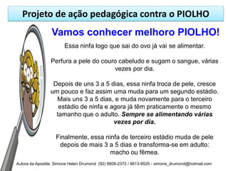 Projeto de ação pedagógica contra o PIOLHO
                 Vamos conhecer melhoro PIOLHO!
                       Essa ninfa logo que sai do ovo já vai se alimentar.

                Perfura a pele do couro cabeludo e sugam o sangue, várias
                                      vezes por dia.

                 Depois de uns 3 a 5 dias, essa ninfa troca de pele, cresce
                um pouco e faz assim uma muda para um segundo estádio.
                  Mais uns 3 a 5 dias, e muda novamente para o terceiro
                   estádio de ninfa e agora já têm praticamente o mesmo
                  tamanho que o adulto. Sempre se alimentando várias
                                       vezes por dia.

                   Finalmente, essa ninfa de terceiro estádio muda de pele
                    depois de mais 3 a 5 dias e transforma-se em adulto:
                                      macho ou fêmea.
Autora da Apostila: Simone Helen Drumond (92) 8808-2372 / 8813-9525 - simone_drumond@hotmail.com
 