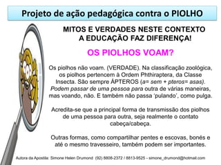 Projeto de ação pedagógica contra o PIOLHO
                       MITOS E VERDADES NESTE CONTEXTO
                           A EDUCAÇÃO FAZ DIFERENÇA!

                                    OS PIOLHOS VOAM?
                Os piolhos não voam. (VERDADE). Na classificação zoológica,
                    os piolhos pertencem à Ordem Phthiraptera, da Classe
                  Insecta. São sempre ÁPTEROS (a= sem + pteros= asas).
                Podem passar de uma pessoa para outra de várias maneiras,
                mas voando, não. E também não passa „pulando‟, como pulga.

                  Acredita-se que a principal forma de transmissão dos piolhos
                      de uma pessoa para outra, seja realmente o contato
                                         cabeça/cabeça.

                 Outras formas, como compartilhar pentes e escovas, bonés e
                  até o mesmo travesseiro, também podem ser importantes.

Autora da Apostila: Simone Helen Drumond (92) 8808-2372 / 8813-9525 - simone_drumond@hotmail.com
 