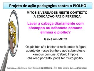 Projeto de ação pedagógica contra o PIOLHO
                       MITOS E VERDADES NESTE CONTEXTO
                           A EDUCAÇÃO FAZ DIFERENÇA!

                        Lavar a cabeça diariamente com
                         shampoo ou sabonete comuns
                               elimina o piolho?
                                            Isso é um MITO!

                      Os piolhos são bastante resistentes à água
                      quente do nosso banho e aos sabonetes e
                           xampus comuns. Cabelo limpo e
                       cheiroso portanto, pode ter muito piolho.

Autora da Apostila: Simone Helen Drumond (92) 8808-2372 / 8813-9525 - simone_drumond@hotmail.com
 