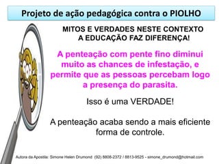 Projeto de ação pedagógica contra o PIOLHO
                       MITOS E VERDADES NESTE CONTEXTO
                           A EDUCAÇÃO FAZ DIFERENÇA!

                  A penteação com pente fino diminui
                   muito as chances de infestação, e
                 permite que as pessoas percebam logo
                         a presença do parasita.
                                    Isso é uma VERDADE!

                 A penteação acaba sendo a mais eficiente
                            forma de controle.

Autora da Apostila: Simone Helen Drumond (92) 8808-2372 / 8813-9525 - simone_drumond@hotmail.com
 
